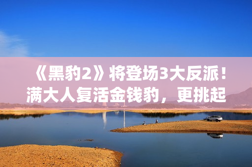 《黑豹2》将登场3大反派！满大人复活金钱豹，更挑起海陆大战！(黑豹2还有吗)