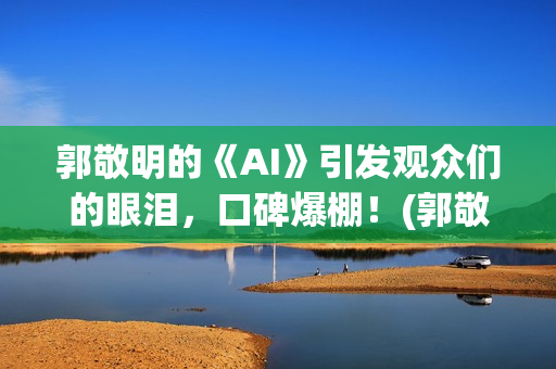 郭敬明的《AI》引发观众们的眼泪，口碑爆棚！(郭敬明ai插曲是什么)