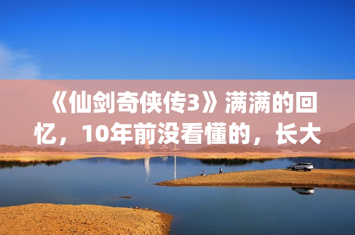 《仙剑奇侠传3》满满的回忆，10年前没看懂的，长大后全看懂了(仙剑奇侠传3手机单机版)