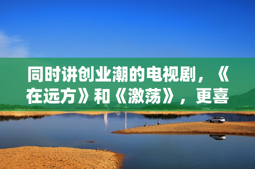 同时讲创业潮的电视剧，《在远方》和《激荡》，更喜欢哪一部？(创业大潮分几个阶段)