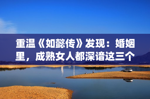 重温《如懿传》发现：婚姻里，成熟女人都深谙这三个潜规则(如懿传讲解)