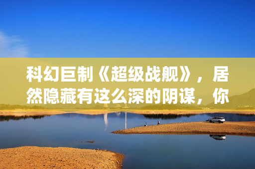 科幻巨制《超级战舰》，居然隐藏有这么深的阴谋，你看懂了吗(超级dw)