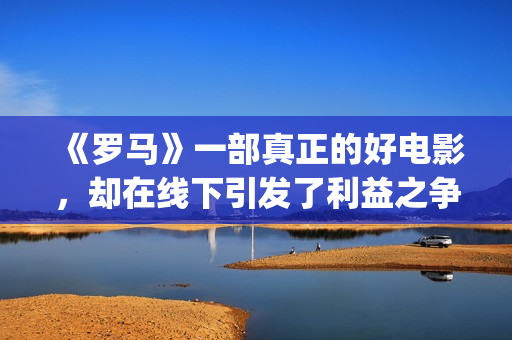 《罗马》一部真正的好电影，却在线下引发了利益之争，挺令人唏嘘(罗马 全集)