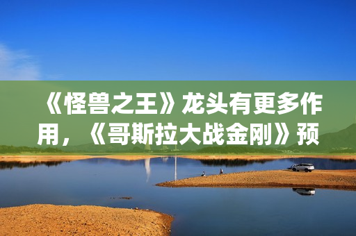 《怪兽之王》龙头有更多作用，《哥斯拉大战金刚》预告恐再推迟(怪兽之王2021)