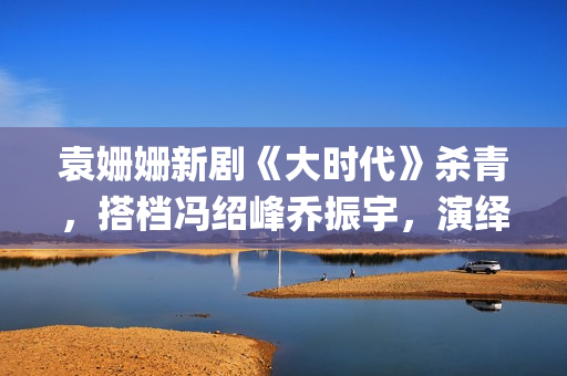 袁姗姗新剧《大时代》杀青，搭档冯绍峰乔振宇，演绎艰苦创业(袁姗姗连续剧)