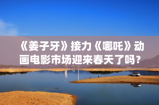 《姜子牙》接力《哪吒》动画电影市场迎来春天了吗？(姜子牙联动短片)