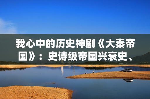 我心中的历史神剧《大秦帝国》：史诗级帝国兴衰史、全演技派阵容(我心中的历史人物)