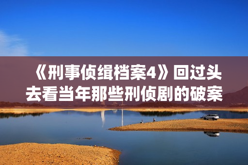 《刑事侦缉档案4》回过头去看当年那些刑侦剧的破案手法(刑事侦缉档案1)