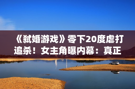 《弑婚游戏》零下20度虐打追杀！女主角曝内幕：真正的挑战(弑婚游戏结局什么意思)