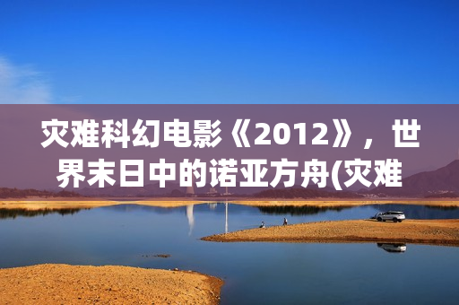 灾难科幻电影《2012》，世界末日中的诺亚方舟(灾难科幻惊悚电影)