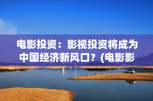 电影投资：影视投资将成为中国经济新风口？(电影影视投资流程)