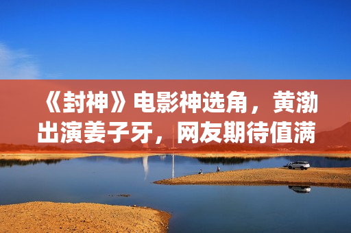 《封神》电影神选角，黄渤出演姜子牙，网友期待值满满(电影 封神)