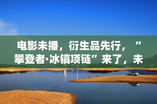 电影未播，衍生品先行，“攀登者·冰镐项链”来了，未来会如何？(电影未播,衍生剧叫什么)