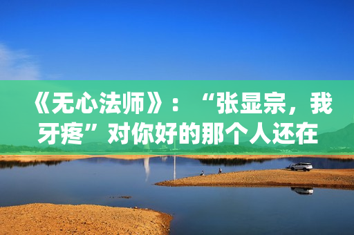 《无心法师》：“张显宗，我牙疼”对你好的那个人还在吗？(无心法师第一季)