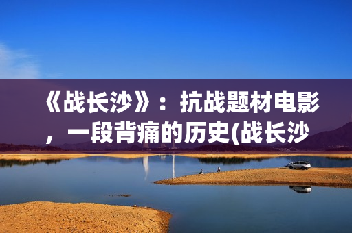 《战长沙》：抗战题材电影，一段背痛的历史(战长沙的人物原型都是谁)