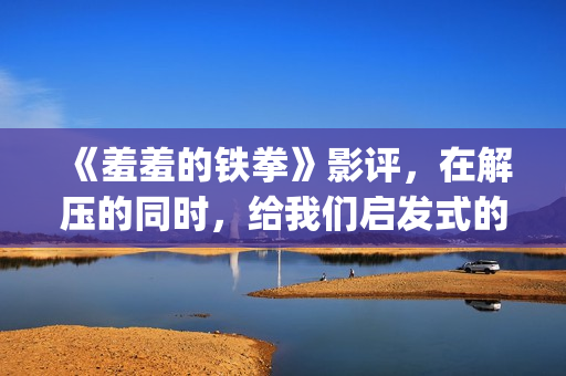 《羞羞的铁拳》影评，在解压的同时，给我们启发式的教导(羞羞的铁拳电影在线观看免费完整版国语)