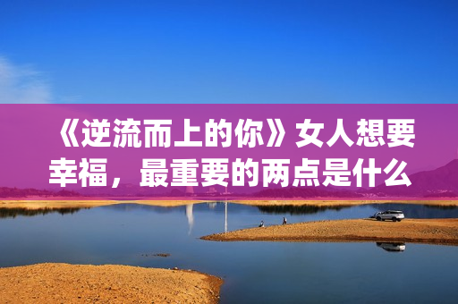 《逆流而上的你》女人想要幸福，最重要的两点是什么？(逆流而上的你 电视剧)