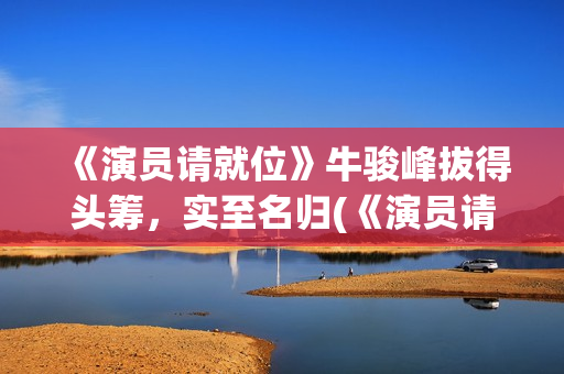 《演员请就位》牛骏峰拔得头筹，实至名归(《演员请就位》第三季)