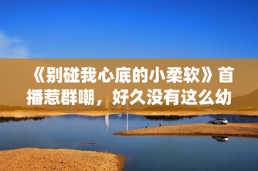 《别碰我心底的小柔软》首播惹群嘲，好久没有这么幼稚的电视剧了(别碰我心底的小柔软 播放)