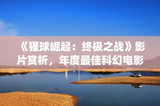 《猩球崛起：终极之战》影片赏析，年度最佳科幻电影(猩球崛起3:终极之战(普通话))