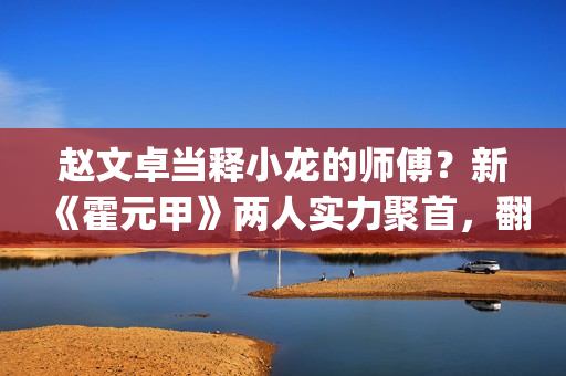 赵文卓当释小龙的师傅？新《霍元甲》两人实力聚首，翻拍昔日经典(赵文卓释小龙采访)