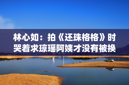 林心如：拍《还珠格格》时哭着求琼瑶阿姨才没有被换掉(林心如还珠剧照)