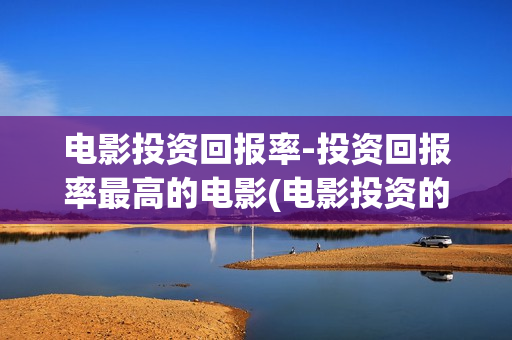 电影投资回报率-投资回报率最高的电影(电影投资的回报收益表)