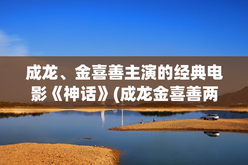 成龙、金喜善主演的经典电影《神话》(成龙金喜善两人关系)