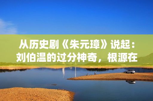 从历史剧《朱元璋》说起：刘伯温的过分神奇，根源在哪里？(朱元是什么电视剧里面的)