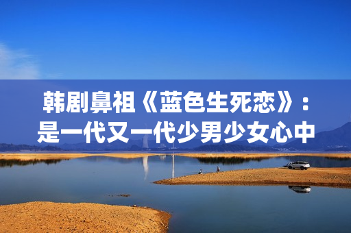 韩剧鼻祖《蓝色生死恋》：是一代又一代少男少女心中无法割舍的情结(韩剧 蓝色)