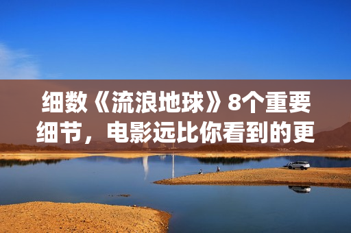 细数《流浪地球》8个重要细节，电影远比你看到的更感人(《流浪地球》大致内容)