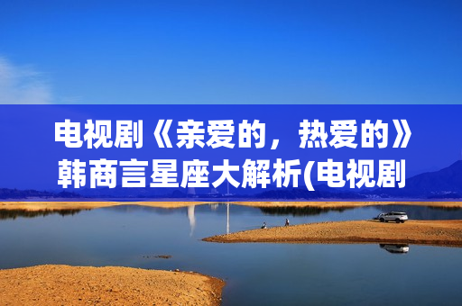 电视剧《亲爱的，热爱的》韩商言星座大解析(电视剧亲爱的孩子们演员表)