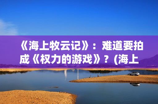 《海上牧云记》：难道要拍成《权力的游戏》？(海上牧云记2在线观看)