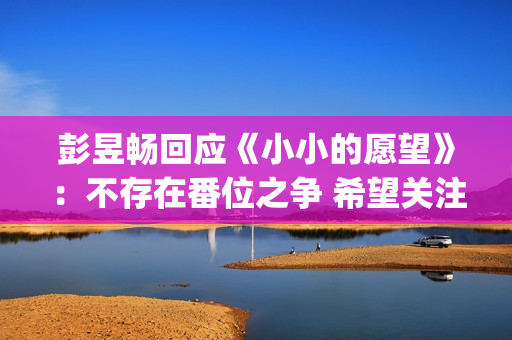彭昱畅回应《小小的愿望》：不存在番位之争 希望关注电影(彭昱畅好小)