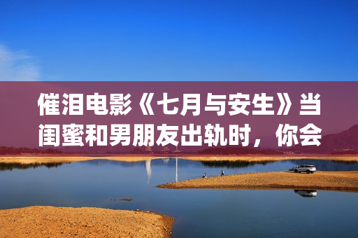催泪电影《七月与安生》当闺蜜和男朋友出轨时，你会怎么做呢？(电影七月剧情解析)