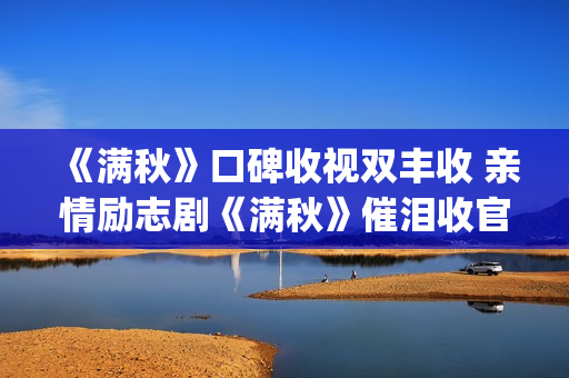 《满秋》口碑收视双丰收 亲情励志剧《满秋》催泪收官(满秋大结局很悲哀)