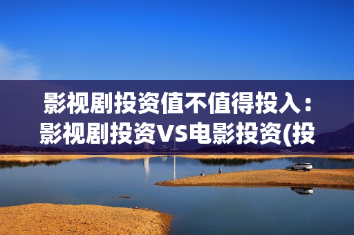 影视剧投资值不值得投入：影视剧投资VS电影投资(投资影视项目可靠吗)