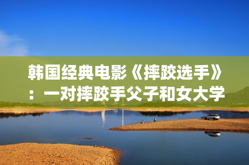 韩国经典电影《摔跤选手》：一对摔跤手父子和女大学生之间的故事(韩国经典电影 风月)