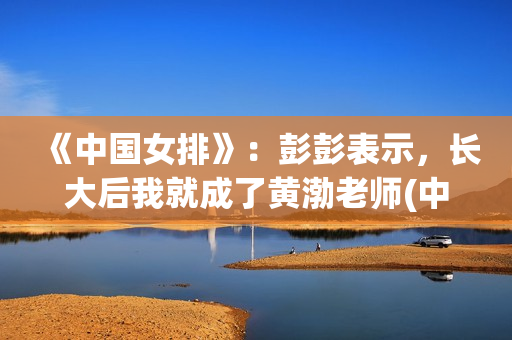 《中国女排》：彭彭表示，长大后我就成了黄渤老师(中国女排14人名单)