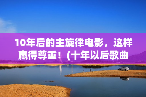 10年后的主旋律电影，这样赢得尊重！(十年以后歌曲)