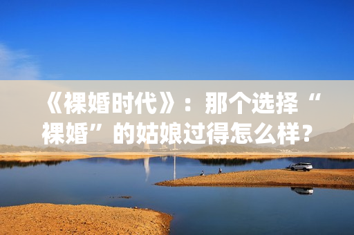 《裸婚时代》：那个选择“裸婚”的姑娘过得怎么样？(裸婚时代片尾曲歌名叫什么)