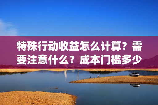 特殊行动收益怎么计算？需要注意什么？成本门槛多少？(特殊行动手游)