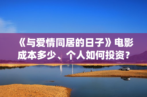 《与爱情同居的日子》电影成本多少、个人如何投资？怎么认购？(与爱同居情人节花絮)