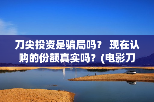 刀尖投资是骗局吗？ 现在认购的份额真实吗？(电影刀尖投资)