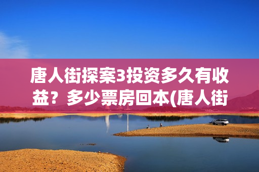 唐人街探案3投资多久有收益？多少票房回本(唐人街探案投资方有哪些)