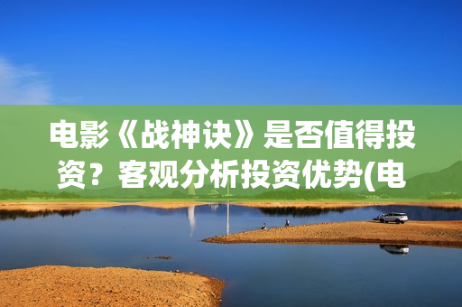 电影《战神诀》是否值得投资？客观分析投资优势(电影《战神诀》电影)