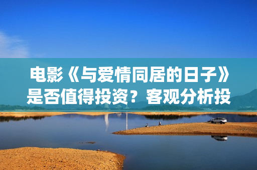 电影《与爱情同居的日子》是否值得投资？客观分析投资优势(电视剧与爱情)