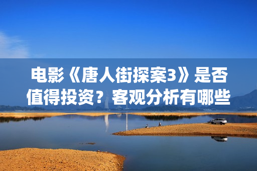 电影《唐人街探案3》是否值得投资？客观分析有哪些收益(电影唐人街探案)