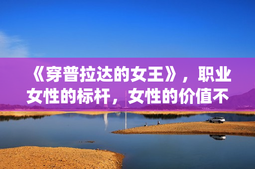 《穿普拉达的女王》，职业女性的标杆，女性的价值不只在爱情(穿普拉达的女王是真实事件改编么)