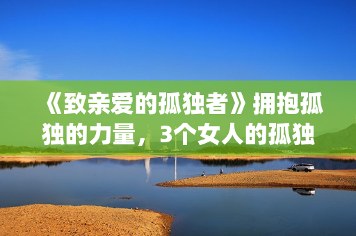 《致亲爱的孤独者》拥抱孤独的力量，3个女人的孤独故事！(致亲爱的孤独者演员表)
